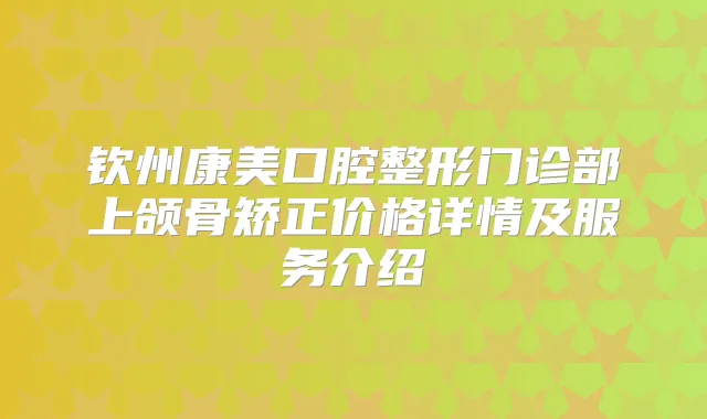 钦州康美口腔整形门诊部上颌骨矫正价格详情及服务介绍