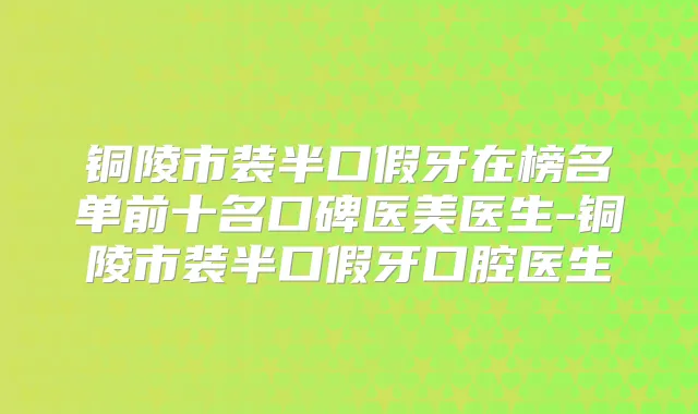 铜陵市装半口假牙在榜名单前十名口碑医美医生-铜陵市装半口假牙口腔医生