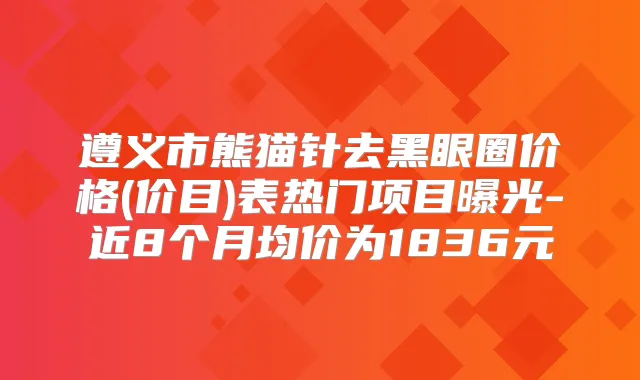 遵义市熊猫针去黑眼圈价格(价目)表热门项目曝光-近8个月均价为1836元