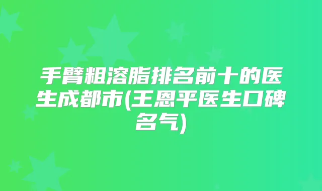 手臂粗溶脂排名前十的医生成都市(王恩平医生口碑名气)