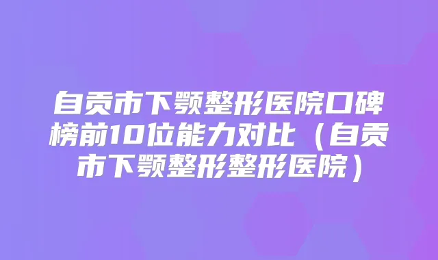 自贡市下颚整形医院口碑榜前10位能力对比(自贡市下颚整形整形医院)