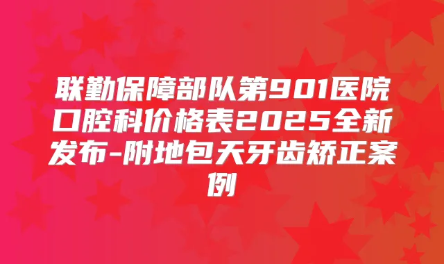 联勤保障部队第901医院口腔科价格表2025全新发布-附地包天牙齿矫正案例