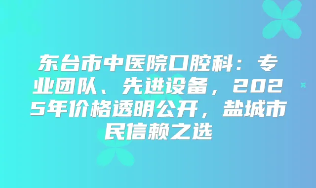 东台市中医院口腔科：专业团队、先进设备，2025年价格透明公开，盐城市民信赖之选