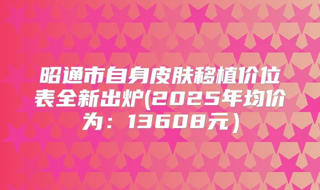 昭通市自身皮肤移植价位表全新出炉(2025年均价为:13608元)