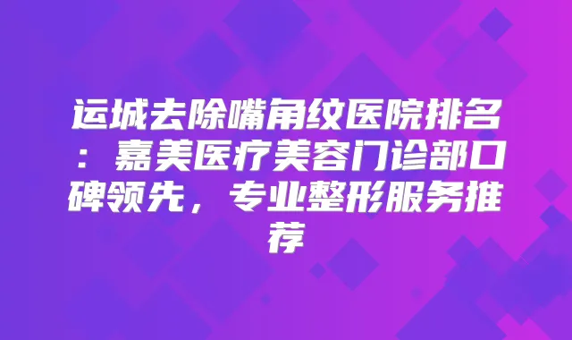 运城去除嘴角纹医院排名：嘉美医疗美容门诊部口碑领先，专业整形服务推荐