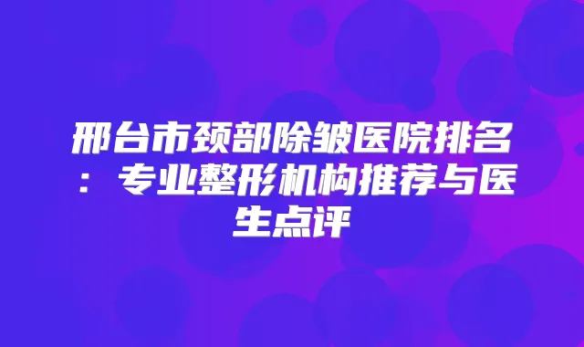 邢台市颈部除皱医院排名:专业整形机构推荐与医生点评
