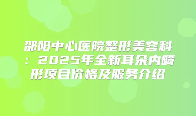 邵阳中心医院整形美容科:2025年全新耳朵内畸形项目价格及服务介绍