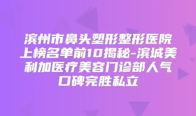 滨州市鼻头塑形整形医院上榜名单前10揭秘-滨城美利加医疗美容门诊部人气口碑完胜私立