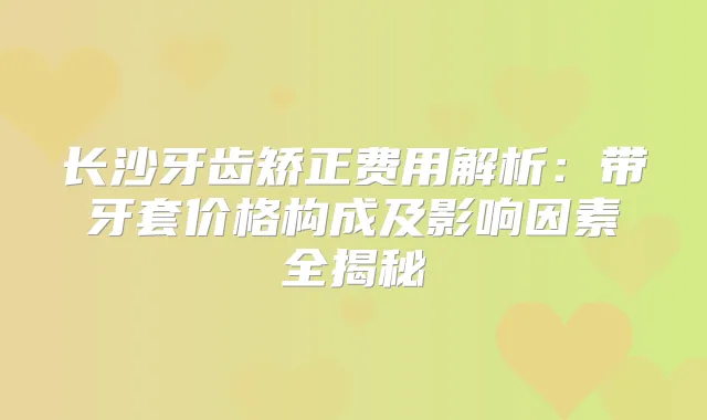 长沙牙齿矫正费用解析：带牙套价格构成及影响因素全揭秘
