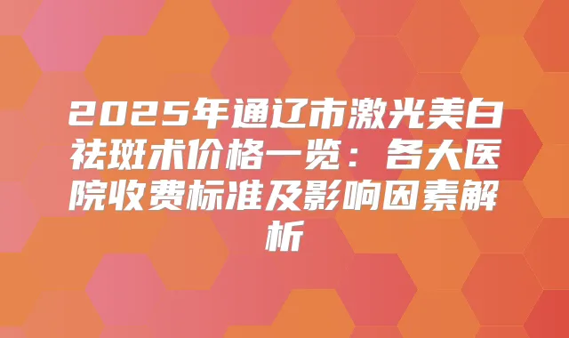 2025年通辽市激光美白祛斑术价格一览:各大医院收费标准及影响因素解析