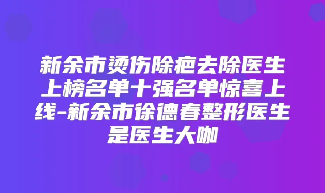 新余市烫伤除疤去除医生上榜名单十强名单惊喜上线-新余市徐德春整形医生是医生大咖