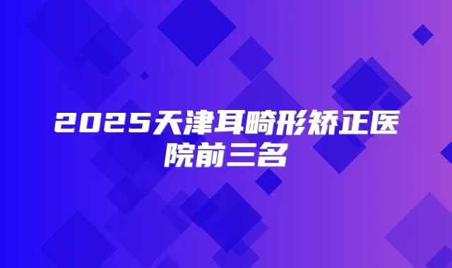 2025天津耳畸形矫正医院前三名