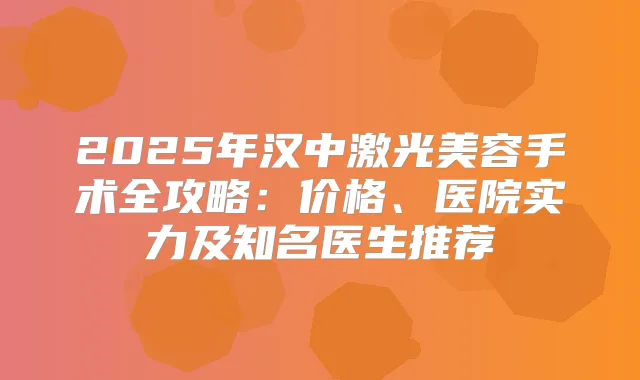 2025年汉中激光美容手术全攻略：价格、医院实力及知名医生推荐