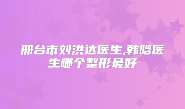 邢台市刘洪达医生,韩晗医生哪个整形好