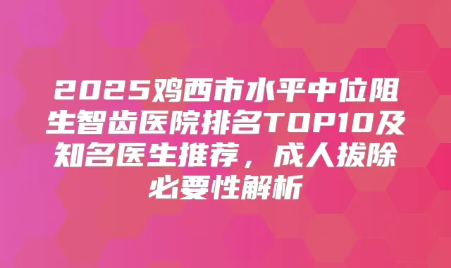 2025鸡西市水平中位阻生智齿医院排名TOP10及知名医生推荐,成人拔除必要性解析