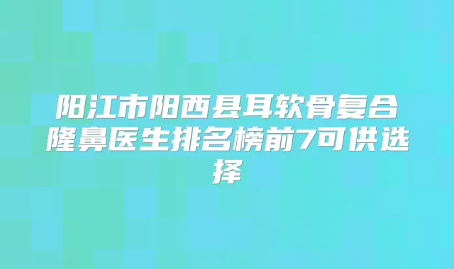 阳江市阳西县耳软骨复合隆鼻医生排名榜前7可供选择