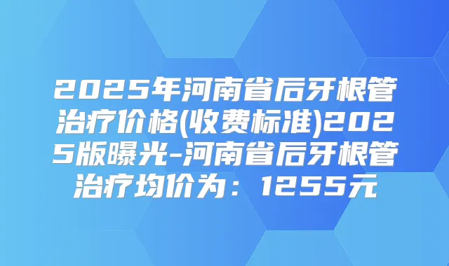 2025年河南省后牙根管价格(收费标准)2025版曝光-河南省后牙根管均价为：1255元