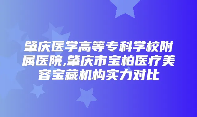 肇庆医学高等专科学校附属医院,肇庆市宝柏医疗美容宝藏机构实力对比