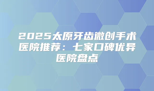 2025太原牙齿微创手术医院推荐：七家口碑优异医院盘点