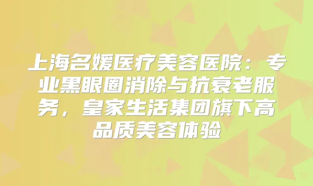 上海名媛医疗美容医院:专业黑眼圈消除与抗衰老服务,皇家生活集团旗下高品质美容体验