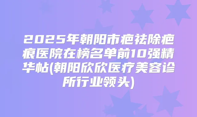 2025年朝阳市疤祛除疤痕医院在榜名单前10强精华帖(朝阳欣欣医疗美容诊所行业领头)