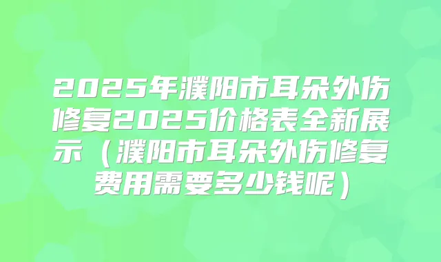 2025年濮阳市耳朵外伤修复2025价格表全新展示（濮阳市耳朵外伤修复费用需要多少钱呢）