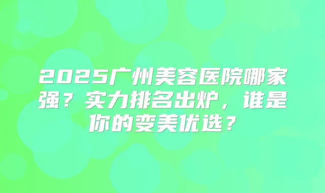 2025广州美容医院哪家强?实力排名出炉,谁是你的变美优选?