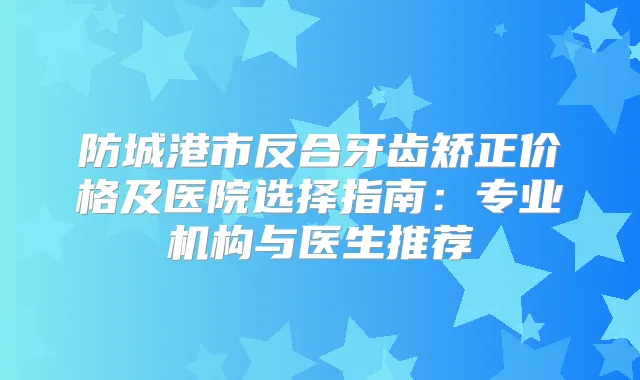 防城港市反合牙齿矫正价格及医院选择指南：专业机构与医生推荐