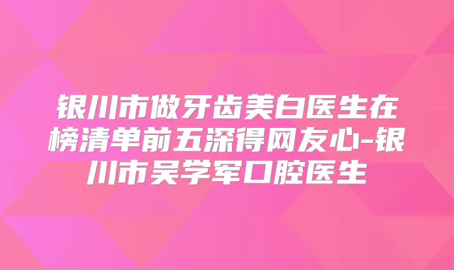 银川市做牙齿美白医生在榜清单前五深得网友心-银川市吴学军口腔医生