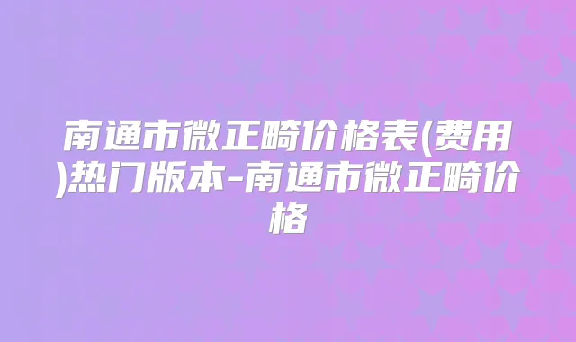 南通市微正畸价格表(费用)热门版本-南通市微正畸价格