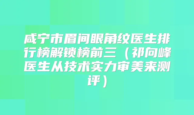 咸宁市眉间眼角纹医生排行榜解锁榜前三(祁向峰医生从技术实力审美来测评)