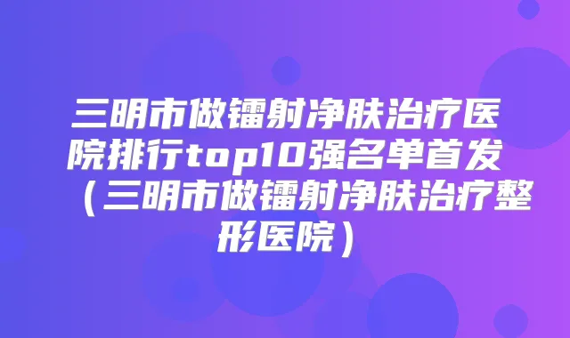 三明市做镭射净肤医院排行top10强名单(三明市做镭射净肤整形医院)