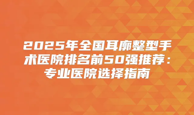 2025年全国耳廓整型手术医院排名前50强推荐:专业医院选择指南