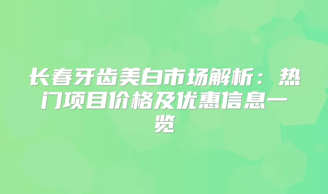 长春牙齿美白市场解析：热门项目价格及优惠信息一览