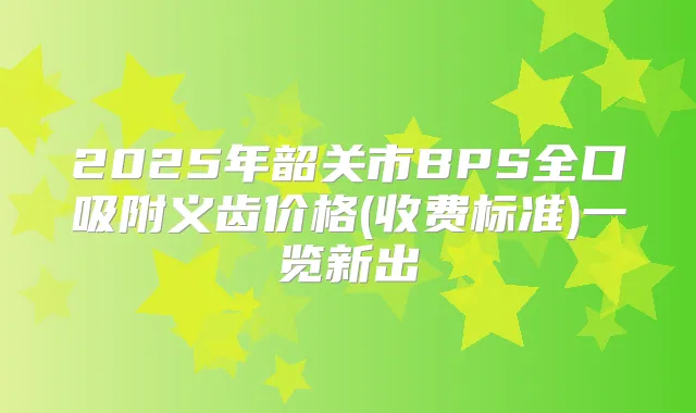 2025年韶关市BPS全口吸附义齿价格(收费标准)一览新出