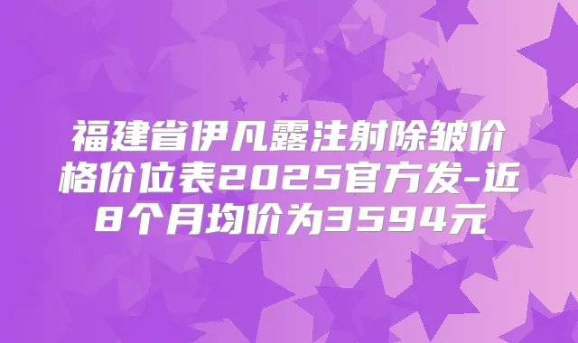 福建省伊凡露注射除皱价格价位表2025官方发-近8个月均价为3594元