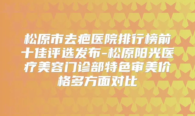 松原市去疤医院排行榜前十佳评选发布-松原阳光医疗美容门诊部特色审美价格多方面对比