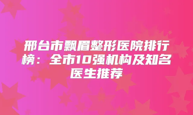 邢台市飘眉整形医院排行榜：全市10强机构及知名医生推荐