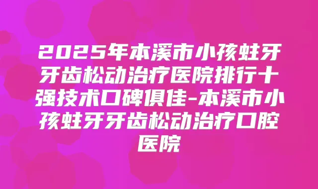 2025年本溪市小孩蛀牙牙齿松动医院排行十强技术口碑俱佳-本溪市小孩蛀牙牙齿松动口腔医院