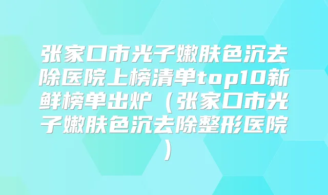 张家口市光子嫩肤色沉去除医院上榜清单top10新鲜榜单出炉（张家口市光子嫩肤色沉去除整形医院）