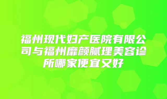 福州现代妇产医院有限公司与福州靡颜腻理美容诊所哪家便宜又好