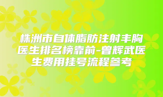 株洲市自体脂肪注射丰胸医生排名榜靠前-曾辉武医生费用挂号流程参考