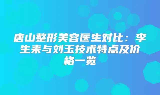 唐山整形美容医生对比：李生来与刘玉技术特点及价格一览