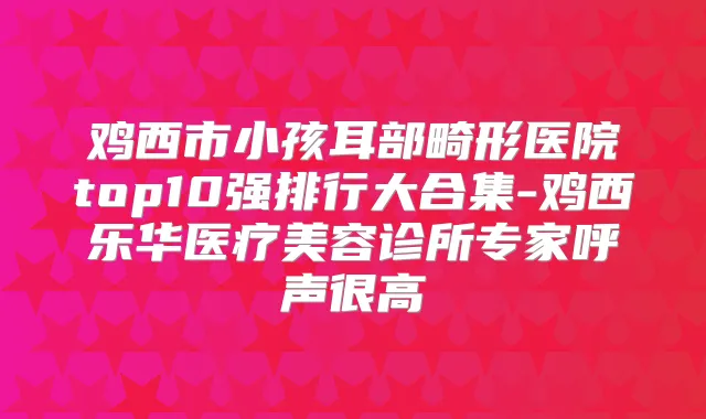 鸡西市小孩耳部畸形医院top10强排行大合集-鸡西乐华医疗美容诊所专家呼声很高