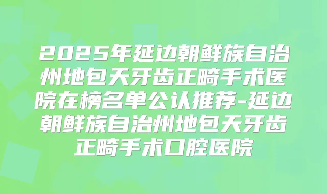 2025年延边朝鲜族自治州地包天牙齿正畸手术医院在榜名单公认推荐-延边朝鲜族自治州地包天牙齿正畸手术口腔医院