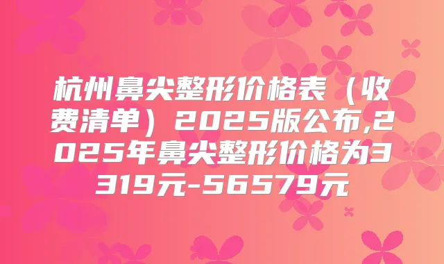 杭州鼻尖整形价格表(收费清单)2025版公布,2025年鼻尖整形价格为3319元-56579元