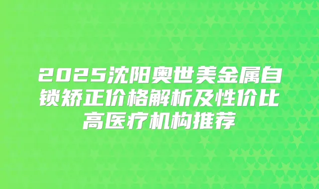 2025沈阳奥世美金属自锁矫正价格解析及性价比高医疗机构推荐