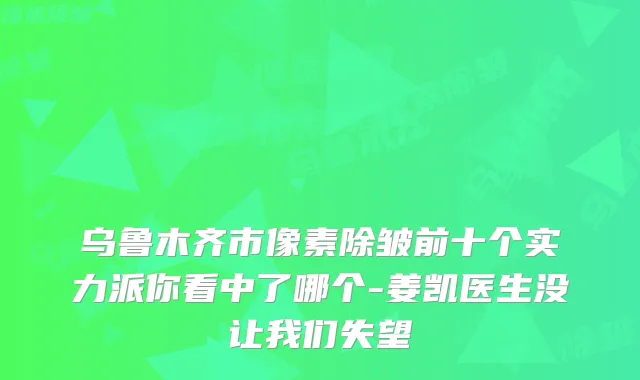 乌鲁木齐市像素除皱前十个实力派你看中了哪个-姜凯医生没让我们失望