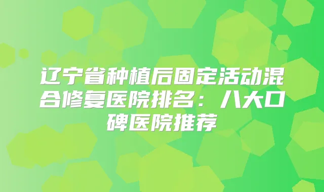 辽宁省种植后固定活动混合修复医院排名：八大口碑医院推荐