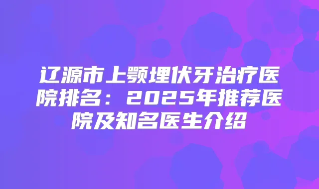 辽源市上颚埋伏牙医院排名:2025年推荐医院及知名医生介绍
